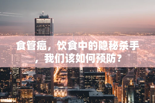 食管癌，饮食中的隐秘杀手，我们该如何预防？