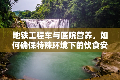 地铁工程车与医院营养，如何确保特殊环境下的饮食安全？