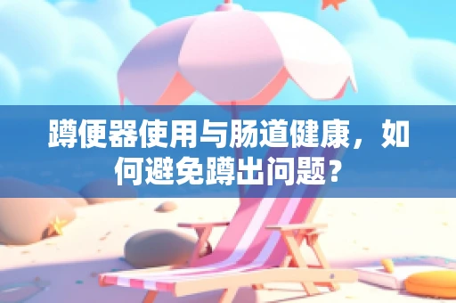 蹲便器使用与肠道健康，如何避免蹲出问题？