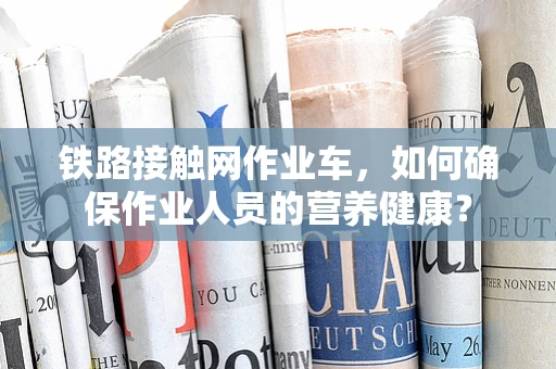 铁路接触网作业车，如何确保作业人员的营养健康？