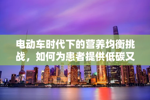 电动车时代下的营养均衡挑战，如何为患者提供低碳又健康的饮食方案？