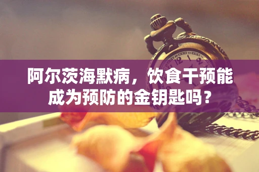 阿尔茨海默病，饮食干预能成为预防的金钥匙吗？