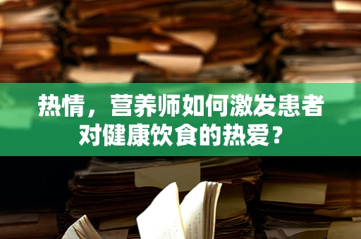 热情，营养师如何激发患者对健康饮食的热爱？