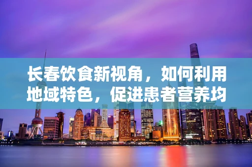长春饮食新视角，如何利用地域特色，促进患者营养均衡？
