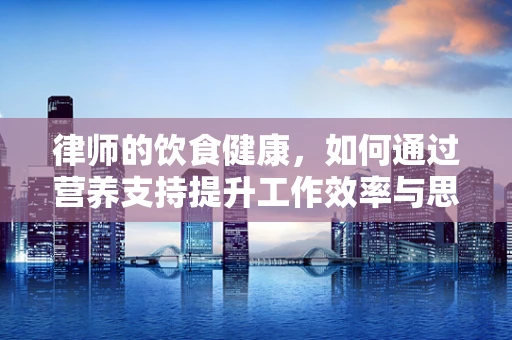 律师的饮食健康，如何通过营养支持提升工作效率与思维敏捷？