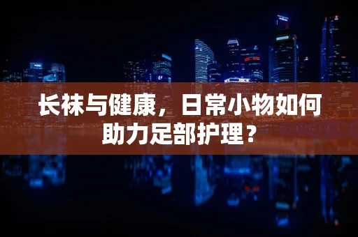长袜与健康，日常小物如何助力足部护理？