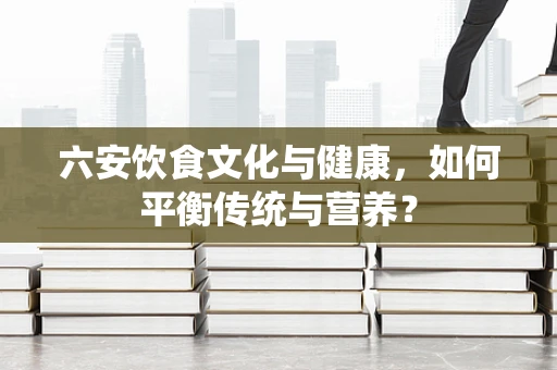 六安饮食文化与健康，如何平衡传统与营养？