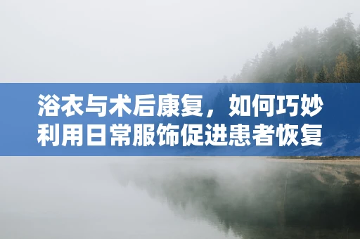 浴衣与术后康复，如何巧妙利用日常服饰促进患者恢复？