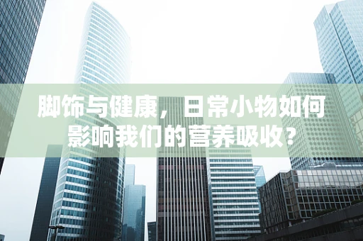 脚饰与健康，日常小物如何影响我们的营养吸收？
