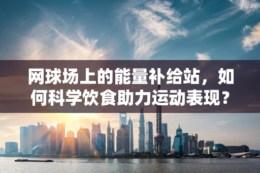 网球场上的能量补给站，如何科学饮食助力运动表现？