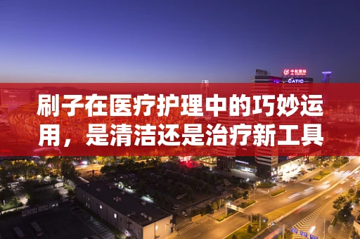 刷子在医疗护理中的巧妙运用，是清洁还是治疗新工具？