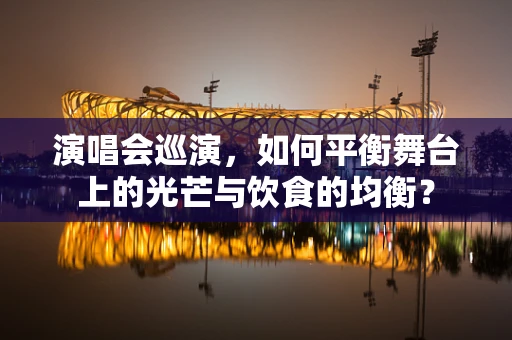 演唱会巡演，如何平衡舞台上的光芒与饮食的均衡？