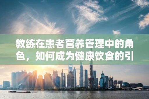 教练在患者营养管理中的角色，如何成为健康饮食的引导者？