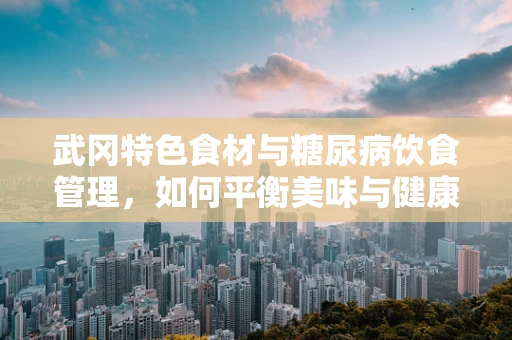 武冈特色食材与糖尿病饮食管理，如何平衡美味与健康？