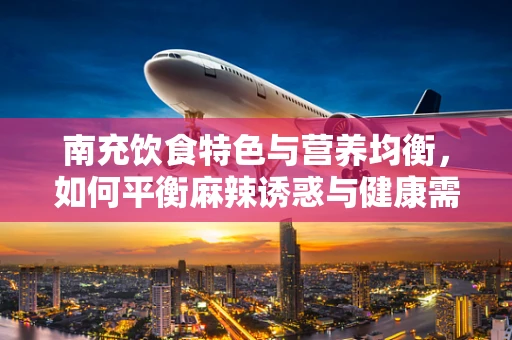 南充饮食特色与营养均衡，如何平衡麻辣诱惑与健康需求？