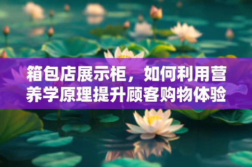 箱包店展示柜，如何利用营养学原理提升顾客购物体验？