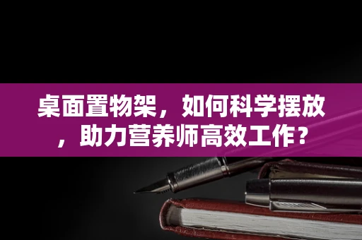 桌面置物架，如何科学摆放，助力营养师高效工作？