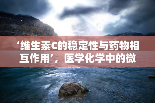 ‘维生素C的稳定性与药物相互作用’，医学化学中的微妙平衡