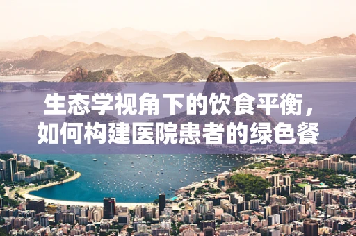 生态学视角下的饮食平衡，如何构建医院患者的绿色餐桌？