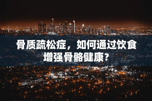 骨质疏松症，如何通过饮食增强骨骼健康？