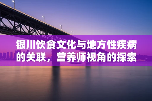 银川饮食文化与地方性疾病的关联，营养师视角的探索