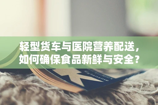 轻型货车与医院营养配送，如何确保食品新鲜与安全？