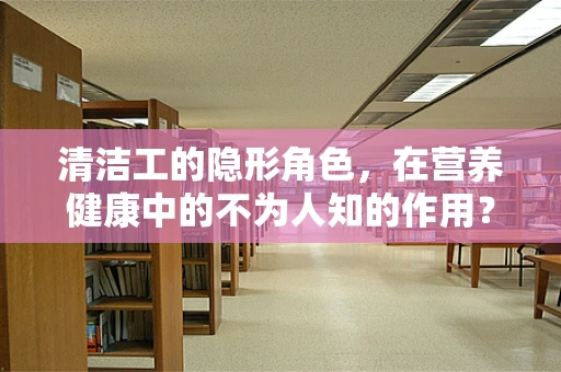 清洁工的隐形角色，在营养健康中的不为人知的作用？