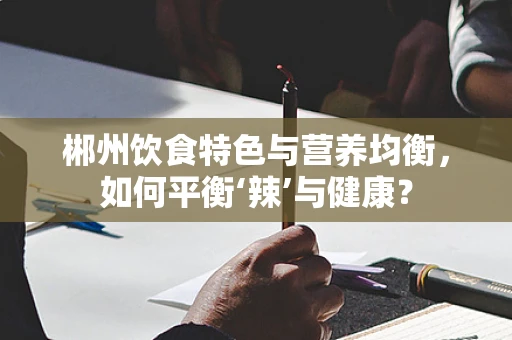 郴州饮食特色与营养均衡，如何平衡‘辣’与健康？