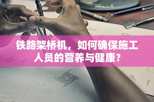 铁路架桥机，如何确保施工人员的营养与健康？