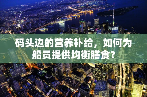 码头边的营养补给，如何为船员提供均衡膳食？