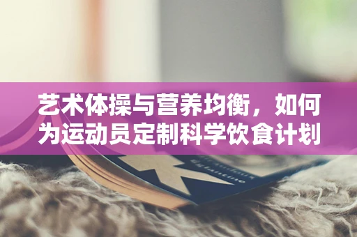 艺术体操与营养均衡，如何为运动员定制科学饮食计划？