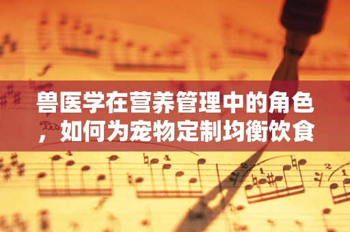 兽医学在营养管理中的角色，如何为宠物定制均衡饮食？