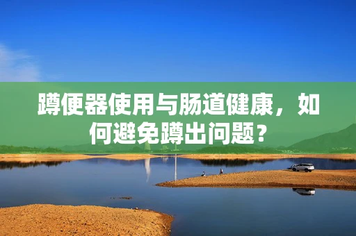 蹲便器使用与肠道健康，如何避免蹲出问题？