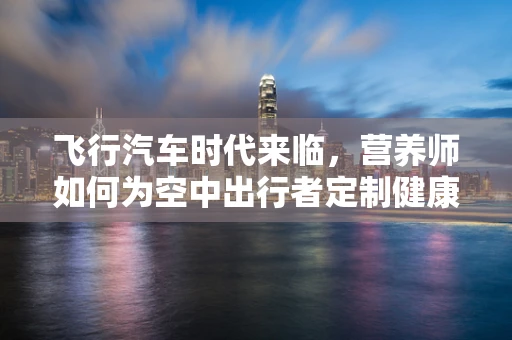 飞行汽车时代来临，营养师如何为空中出行者定制健康餐单？