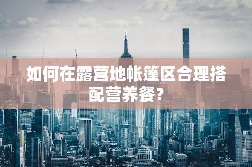 如何在露营地帐篷区合理搭配营养餐？