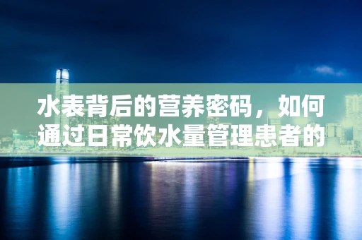 水表背后的营养密码，如何通过日常饮水量管理患者的营养吸收？