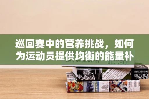 巡回赛中的营养挑战，如何为运动员提供均衡的能量补给？