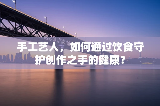 手工艺人，如何通过饮食守护创作之手的健康？
