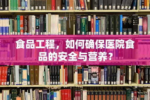 食品工程，如何确保医院食品的安全与营养？