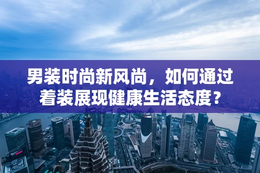男装时尚新风尚，如何通过着装展现健康生活态度？