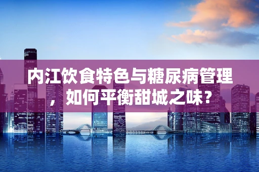 内江饮食特色与糖尿病管理，如何平衡甜城之味？