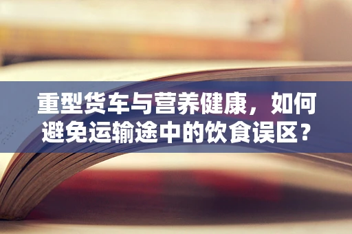 重型货车与营养健康，如何避免运输途中的饮食误区？