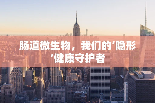 肠道微生物，我们的‘隐形’健康守护者