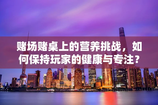 赌场赌桌上的营养挑战，如何保持玩家的健康与专注？