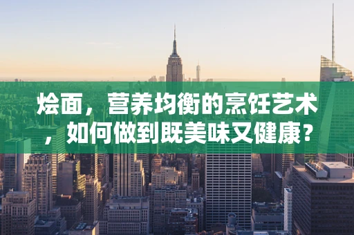 烩面，营养均衡的烹饪艺术，如何做到既美味又健康？