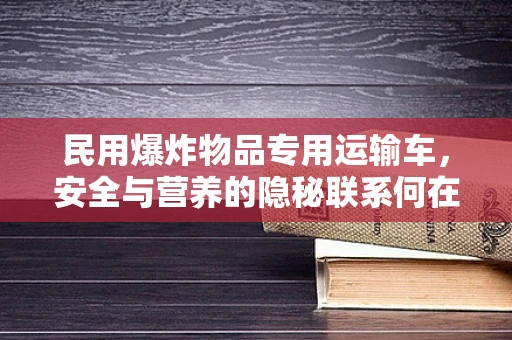 民用爆炸物品专用运输车，安全与营养的隐秘联系何在？