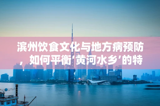 滨州饮食文化与地方病预防，如何平衡‘黄河水乡’的特色与健康？