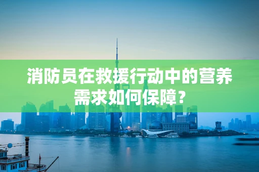 消防员在救援行动中的营养需求如何保障？