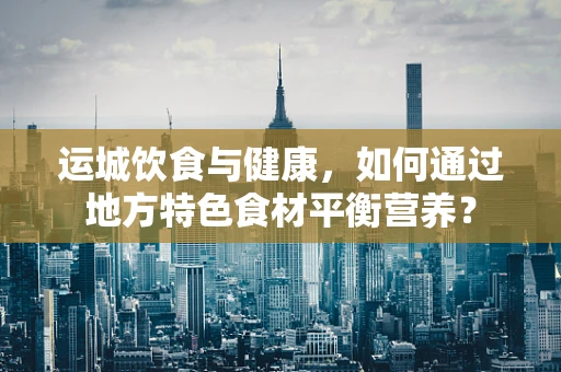 运城饮食与健康，如何通过地方特色食材平衡营养？