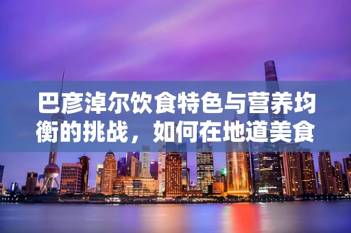 巴彦淖尔饮食特色与营养均衡的挑战，如何在地道美食中寻找健康平衡？